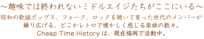 趣味では終われないミドルエイジたちがここにいる　昭和の歌謡ポップス、フォーク、ロックを聴いて育った世代のメンバーが繰り広げる、どこかレトロで懐かしく感じる楽曲の数々。Cheap Time Historyは、現在福岡で活動中。